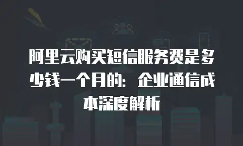 阿里云购买短信服务费是多少钱一个月的：企业通信成本深度解析