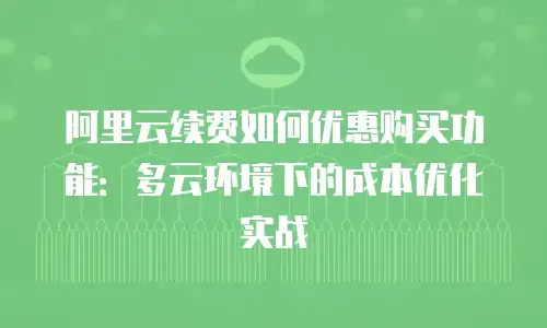 阿里云续费如何优惠购买功能：多云环境下的成本优化实战