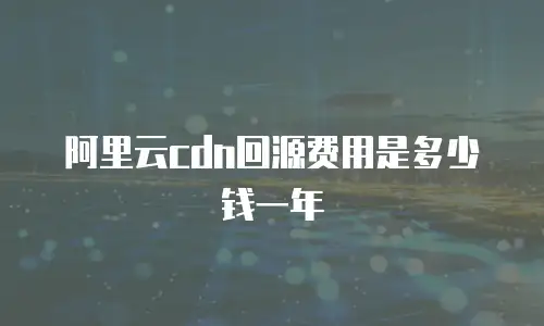 阿里云cdn回源费用是多少钱一年