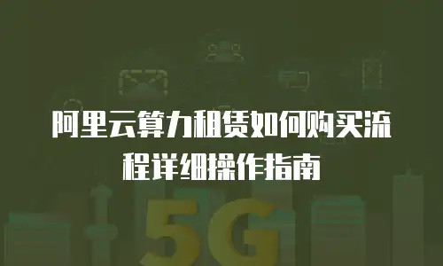 阿里云算力租赁如何购买流程详细操作指南