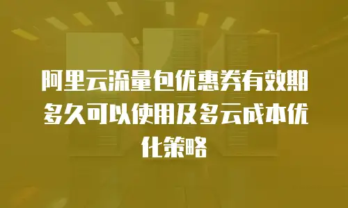 阿里云流量包优惠券有效期多久可以使用及多云成本优化策略