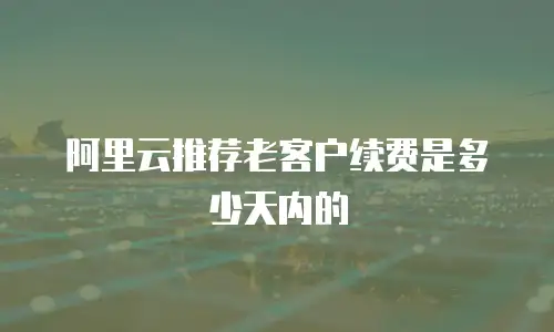 阿里云推荐老客户续费是多少天内的