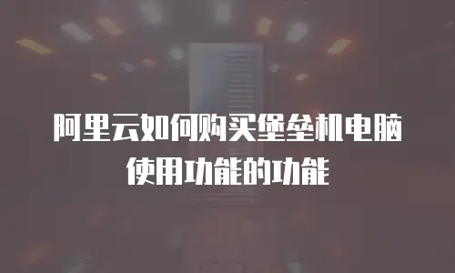 阿里云如何购买堡垒机电脑使用功能的功能