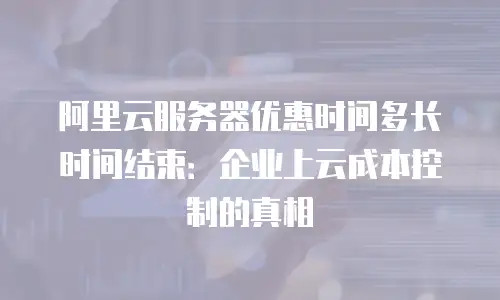 阿里云服务器优惠时间多长时间结束：企业上云成本控制的真相
