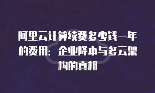 阿里云计算续费多少钱一年的费用：企业降本与多云架构的真相