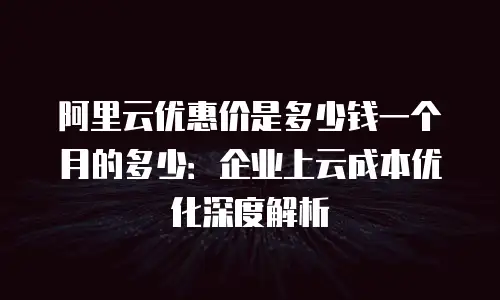 阿里云优惠价是多少钱一个月的多少：企业上云成本优化深度解析