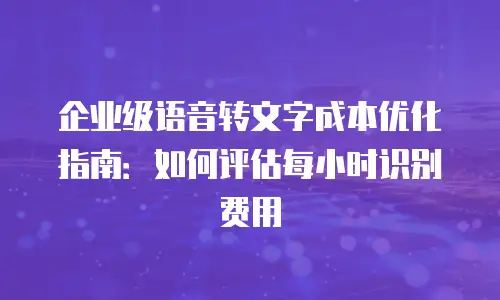 企业级语音转文字成本优化指南：如何评估每小时识别费用