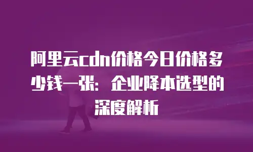 阿里云cdn价格今日价格多少钱一张：企业降本选型的深度解析