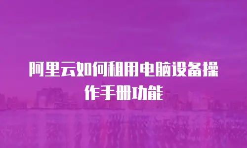 阿里云如何租用电脑设备操作手册功能