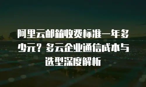阿里云邮箱收费标准一年多少元？多云企业通信成本与选型深度解析