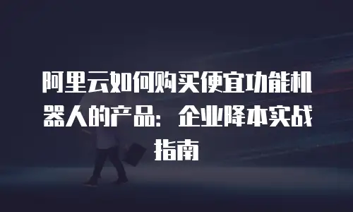 阿里云如何购买便宜功能机器人的产品：企业降本实战指南