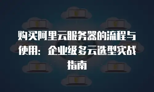 购买阿里云服务器的流程与使用：企业级多云选型实战指南