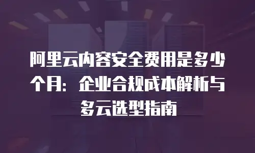阿里云内容安全费用是多少个月：企业合规成本解析与多云选型指南
