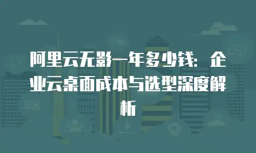 阿里云无影一年多少钱：企业云桌面成本与选型深度解析