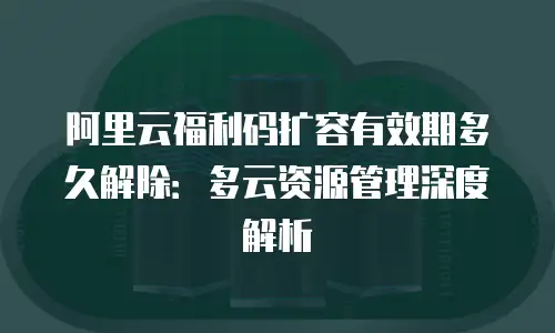 阿里云福利码扩容有效期多久解除：多云资源管理深度解析