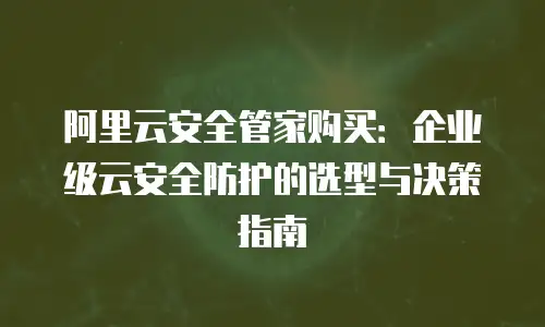 阿里云安全管家购买：企业级云安全防护的选型与决策指南