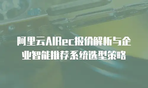 阿里云AIRec报价解析与企业智能推荐系统选型策略