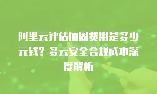 阿里云评估加固费用是多少元钱？多云安全合规成本深度解析