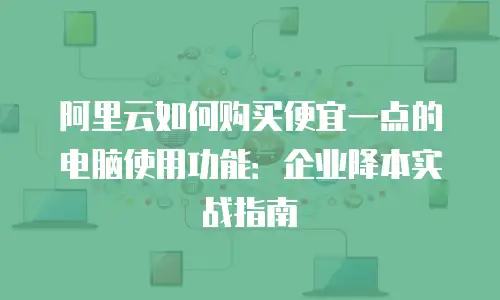 阿里云如何购买便宜一点的电脑使用功能：企业降本实战指南