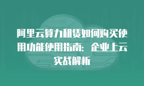 阿里云算力租赁如何购买使用功能使用指南：企业上云实战解析