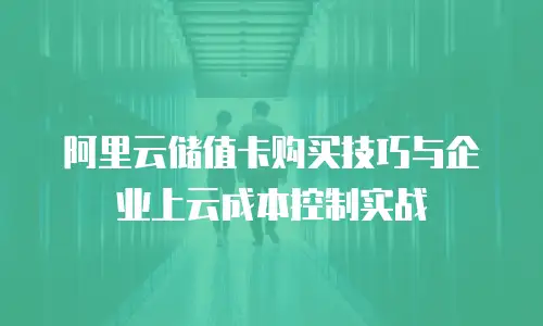 阿里云储值卡购买技巧与企业上云成本控制实战