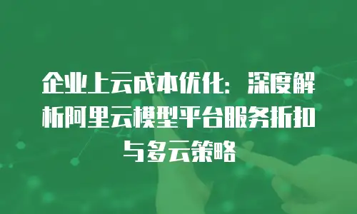 企业上云成本优化：深度解析阿里云模型平台服务折扣与多云策略