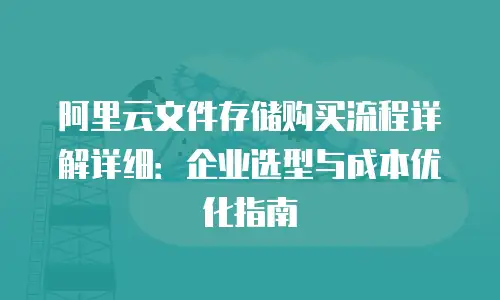 阿里云文件存储购买流程详解详细：企业选型与成本优化指南