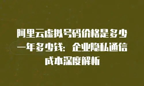 阿里云虚拟号码价格是多少一年多少钱：企业隐私通信成本深度解析
