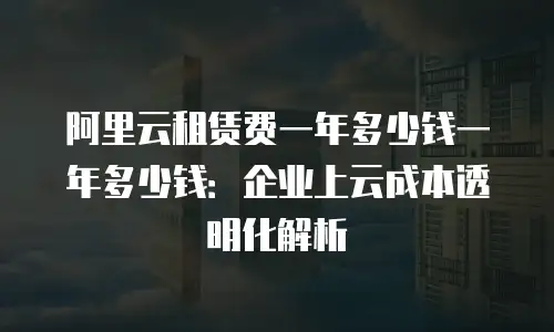 阿里云租赁费一年多少钱一年多少钱：企业上云成本透明化解析