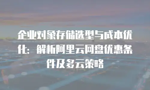 企业对象存储选型与成本优化：解析阿里云网盘优惠条件及多云策略