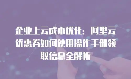 企业上云成本优化：阿里云优惠券如何使用操作手册领取信息全解析