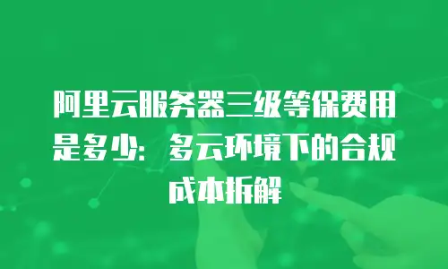 阿里云服务器三级等保费用是多少：多云环境下的合规成本拆解