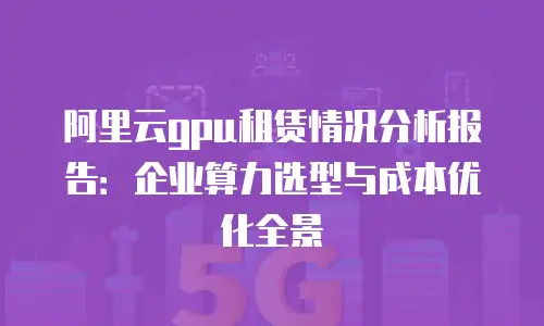 阿里云gpu租赁情况分析报告：企业算力选型与成本优化全景
