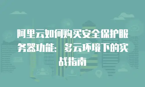 阿里云如何购买安全保护服务器功能：多云环境下的实战指南
