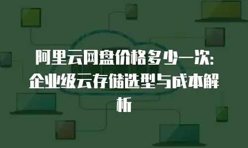 阿里云网盘价格多少一次：企业级云存储选型与成本解析