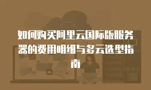 如何购买阿里云国际版服务器的费用明细与多云选型指南