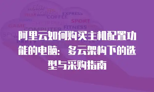 阿里云如何购买主机配置功能的电脑：多云架构下的选型与采购指南