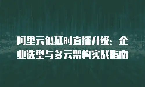 阿里云低延时直播升级：企业选型与多云架构实战指南