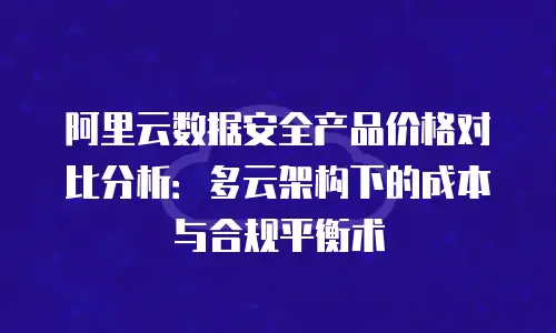 阿里云数据安全产品价格对比分析：多云架构下的成本与合规平衡术