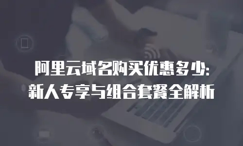 阿里云域名购买优惠多少：新人专享与组合套餐全解析