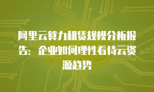 阿里云算力租赁规模分析报告：企业如何理性看待云资源趋势