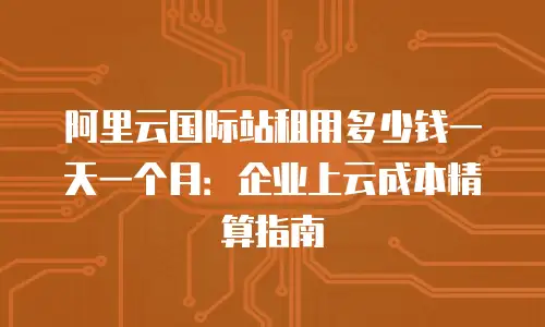 阿里云国际站租用多少钱一天一个月：企业上云成本精算指南