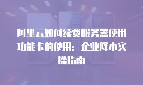 阿里云如何续费服务器使用功能卡的使用：企业降本实操指南