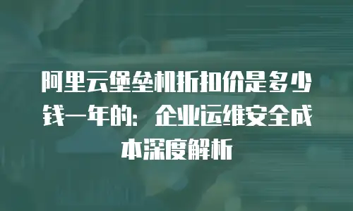 阿里云堡垒机折扣价是多少钱一年的：企业运维安全成本深度解析