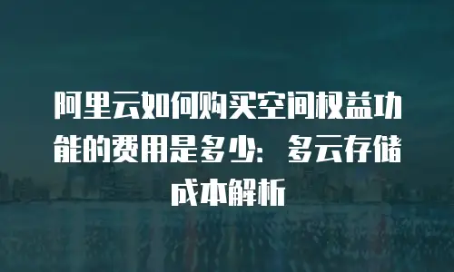 阿里云如何购买空间权益功能的费用是多少：多云存储成本解析