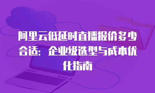 阿里云低延时直播报价多少合适：企业级选型与成本优化指南
