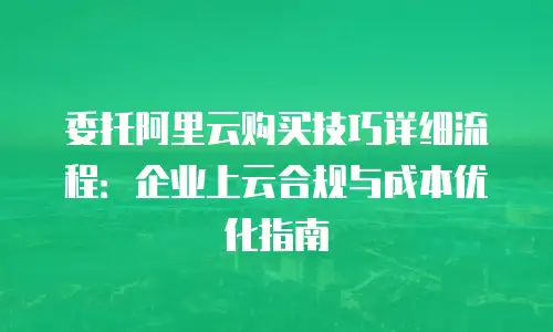 委托阿里云购买技巧详细流程：企业上云合规与成本优化指南