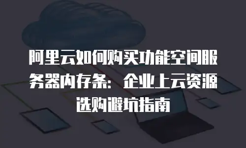 阿里云如何购买功能空间服务器内存条：企业上云资源选购避坑指南