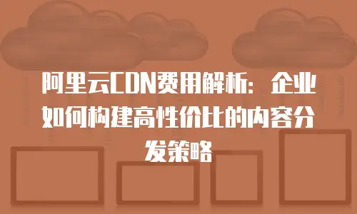 阿里云CDN费用解析：企业如何构建高性价比的内容分发策略