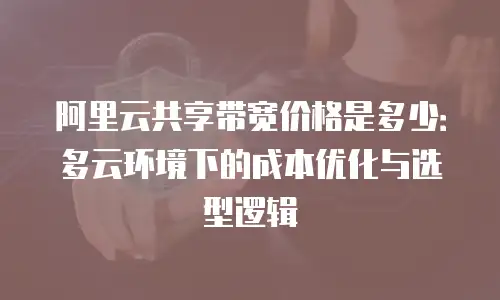 阿里云共享带宽价格是多少：多云环境下的成本优化与选型逻辑